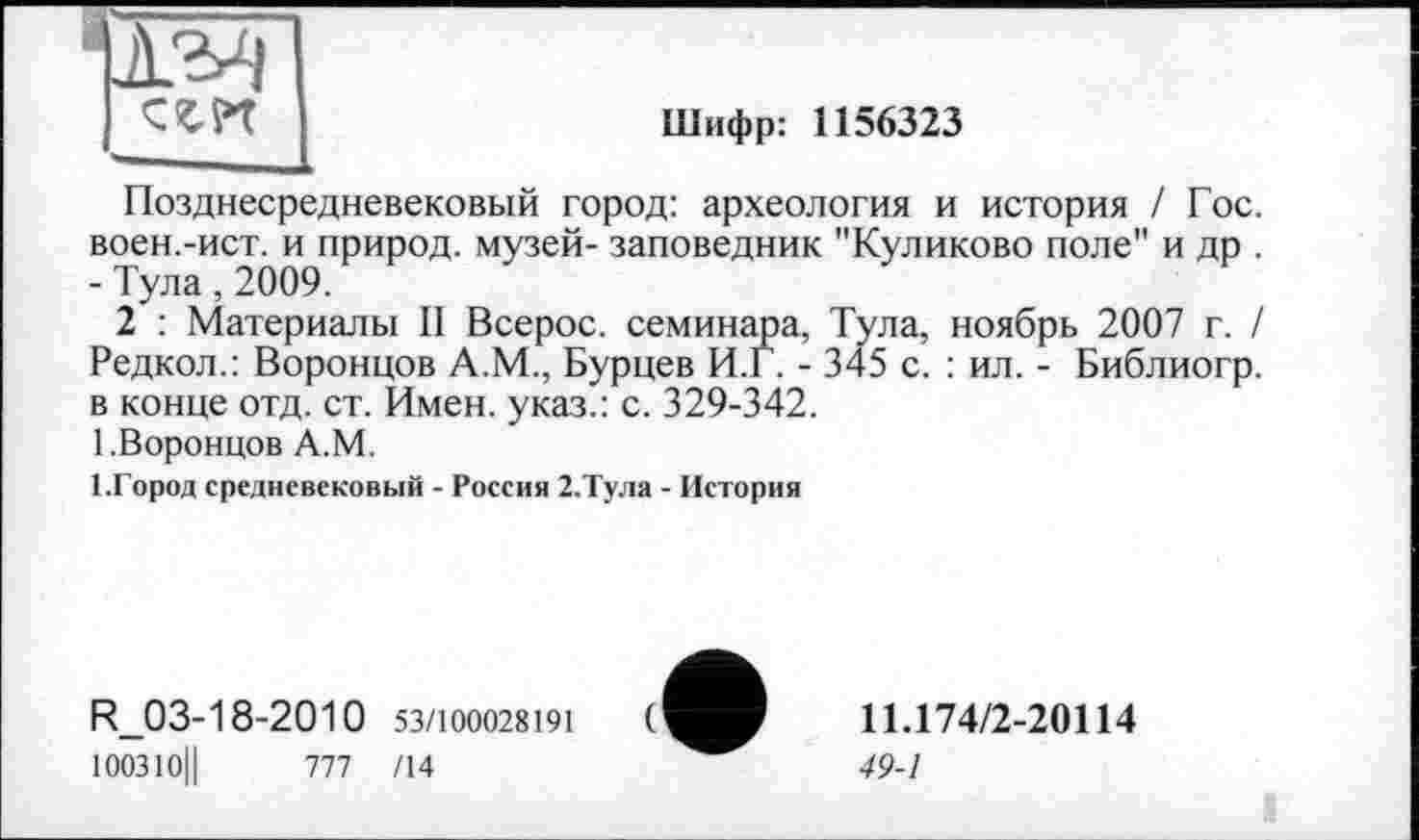 ﻿1	CW I	Шифр: 1156323
Позднесредневековый город: археология и история / Гос. воен.-ист. и природ, музей- заповедник "Куликово поле" и др . - Тула, 2009.
2	: Материалы II Всерос. семинара, Тула, ноябрь 2007 г. / Редкол.: Воронцов А.М., Бурцев И.Г. - 345 с. : ил. - Библиогр. в конце отд. ст. Имен, указ.: с. 329-342.
1.Воронцов А.М.
І.Город средневековый - Россия 2.Тула - История
R_03-18-2010 53/100028191 100310||	777 /14
11.174/2-20114
49-1